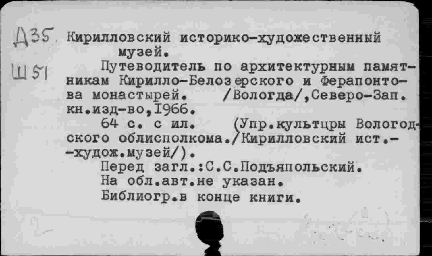 ﻿шя
Кирилловский историко-художественный музей.
Путеводитель по архитектурным памятникам Кирилло-Белозерского и Ферапонтова монастырей. /Вологда/,Северо-Зап. кн.изд-во,1966.
64 с. с ил. ГУпр.культцры Вологод ского облисполкома./Кирилловский ист.--худож.музей/).
Перед загл.:С.С.Подъяпольский.
На обл.авт.не указан.
Библиогр.в конце книги.